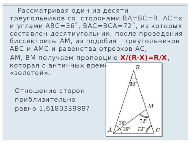  Рассматривая один из десяти треугольников со сторонами BA=BC=R, AC=x и углами ABC=36˚, BAC=BCA=72˚, из которых составлен десятиугольник, после проведения биссектрисы AM, из подобия треугольников ABC и AMC и равенства отрезков AC,  AM, BM получаем пропорцию X/(R-X)=R/X , которая с античных времен называется «золотой».  Отношение сторон  приблизительно  равно 1,6180339887 