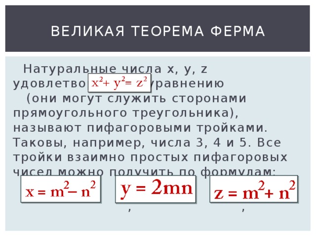 Великая теорема Ферма  Натуральные числа x , y , z удовлетворяющие уравнению (они могут служить сторонами прямоугольного треугольника), называют пифагоровыми тройками. Таковы, например, числа 3, 4 и 5. Все тройки взаимно простых пифагоровых чисел можно получить по формулам:  , ,  
