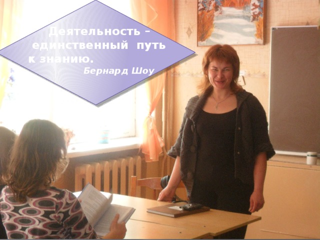   Деятельность –  единственный путь  к знанию.  Бернард Шоу 