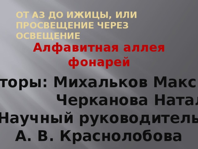 От аз до ижицы, или просвещение через освещение Алфавитная аллея фонарей Авторы: Михальков Максим  Черканова Наталья Научный руководитель  А. В. Краснолобова  