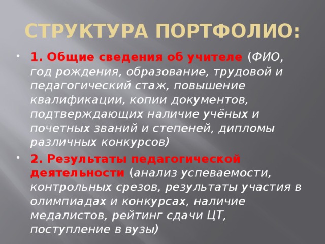 СТРУКТУРА ПОРТФОЛИО: 1.  Общие сведения об учителе ( ФИО, год рождения, образование, трудовой и педагогический стаж, повышение квалификации, копии документов, подтверждающих наличие учёных и почетных званий и степеней, дипломы различных конкурсов) 2. Результаты педагогической деятельности ( анализ успеваемости, контрольных срезов, результаты участия в олимпиадах и конкурсах, наличие медалистов, рейтинг сдачи ЦТ, поступление в вузы) 