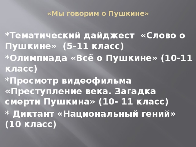  «Мы говорим о Пушкине» *Тематический дайджест «Слово о Пушкине» (5-11 класс) *Олимпиада «Всё о Пушкине» (10-11 класс) *Просмотр видеофильма «Преступление века. Загадка смерти Пушкина» (10- 11 класс) * Диктант «Национальный гений» (10 класс) 