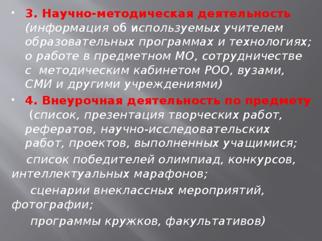 3. Научно-методическая деятельность  (информация об и спользуемых учителем образовательных программах и технологиях; о работе в предметном МО, сотрудничестве с методическим кабинетом РОО, вузами, СМИ и другими учреждениями) 4. Внеурочная деятельность по предмету ( список, презентация творческих работ, рефератов, научно-исследовательских работ, проектов, выполненных учащимися;  список победителей олимпиад, конкурсов, интеллектуальных марафонов;  сценарии внеклассных мероприятий, фотографии;  программы кружков, факультативов)  