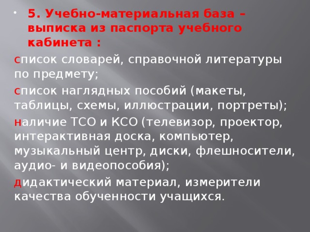 5. Учебно-материальная база – выписка из паспорта учебного кабинета : с писок словарей, справочной литературы по предмету; с писок наглядных пособий (макеты, таблицы, схемы, иллюстрации, портреты); н аличие ТСО и КСО (телевизор, проектор, интерактивная доска, компьютер, музыкальный центр, диски, флешносители, аудио- и видеопособия); д идактический материал, измерители качества обученности учащихся. 