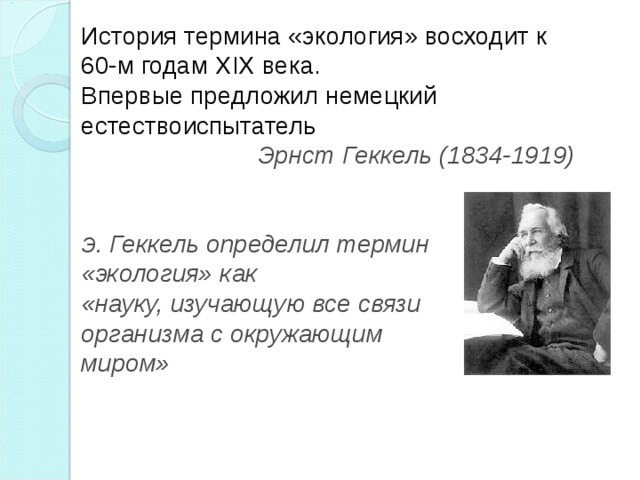 История термина «экология» восходит к 60-м годам XIX века. Впервые предложил немецкий естествоиспытатель  Эрнст Геккель (1834-1919)   Э . Геккель определил термин «экология» как «науку, изучающую все связи организма с окружающим миром» 