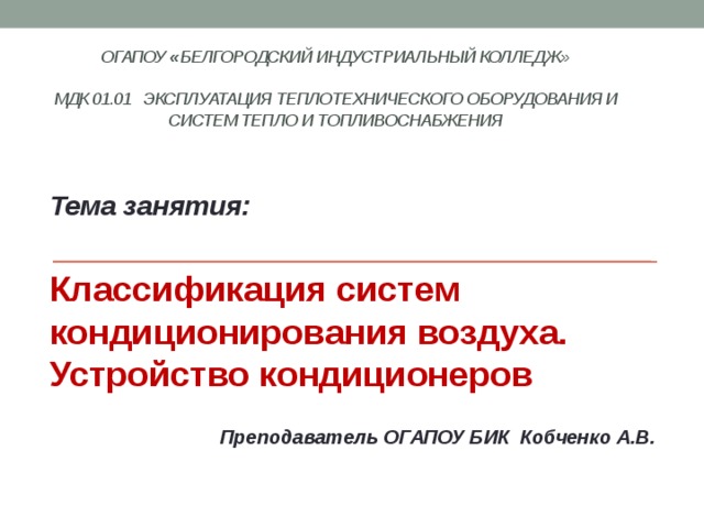 ОГАПОУ « Белгородский индустриальный колледж»   МДК 01.01 Эксплуатация теплотехнического оборудования и систем тепло и топливоснабжения    Тема занятия:  Классификация систем кондиционирования воздуха. Устройство кондиционеров  Преподаватель ОГАПОУ БИК Кобченко А.В. 
