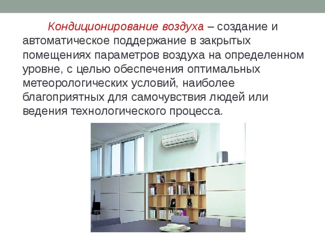 Кондиционирование воздуха – создание и автоматическое поддержание в закрытых помещениях параметров воздуха на определенном уровне, с целью обеспечения оптимальных метеорологических условий, наиболее благоприятных для самочувствия людей или ведения технологического процесса. 