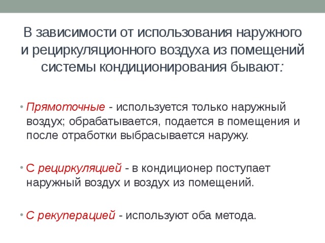 В зависимости от использования наружного и рециркуляционного воздуха из помещений системы кондиционирования бывают : Прямоточные - используется только наружный воздух; обрабатывается, подается в помещения и после отработки выбрасывается наружу. С рециркуляцией - в кондиционер поступает наружный воздух и воздух из помещений. С рекуперацией - используют оба метода. 