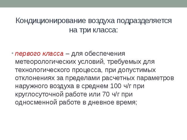 Кондиционирование воздуха подразделяется на три класса:   первого класса  – для обеспечения метеорологических условий, требуемых для технологического процесса, при допустимых отклонениях за пределами расчетных параметров наружного воздуха в среднем 100 ч/г при круглосуточной работе или 70 ч/г при односменной работе в дневное время; 