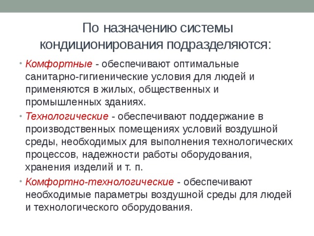 По  назначению системы кондиционирования подразделяются: Комфортные - обеспечивают оптимальные санитарно-гигиенические условия для людей и применяются в жилых, общественных и промышленных зданиях. Технологические - обеспечивают поддержание в производственных помещениях условий воздушной среды, необходимых для выполнения технологических процессов, надежности работы оборудования, хранения изделий и т. п. Комфортно-технологические - обеспечивают необходимые параметры воздушной среды для людей и технологического оборудования. 