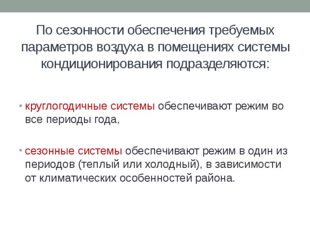 По сезонности обеспечения требуемых параметров воздуха в помещениях системы кондиционирования подразделяются: круглогодичные системы обеспечивают режим во все периоды года, сезонные системы обеспечивают режим в один из периодов (теплый или холодный), в зависимости от климатических особенностей района. 
