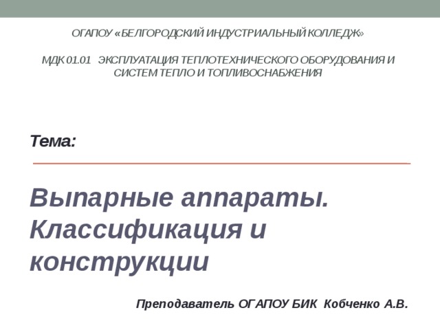 ОГАПОУ « Белгородский индустриальный колледж»   МДК 01.01 Эксплуатация теплотехнического оборудования и систем тепло и топливоснабжения    Тема:  Выпарные аппараты. Классификация и конструкции  Преподаватель ОГАПОУ БИК Кобченко А.В. 