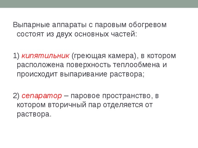 Выпарные аппараты с паровым обогревом состоят из двух основных частей: 1) кипятильник (греющая камера), в котором расположена поверхность теплообмена и происходит выпаривание раствора; 2) сепаратор – паровое пространство, в котором вторичный пар отделяется от раствора. 