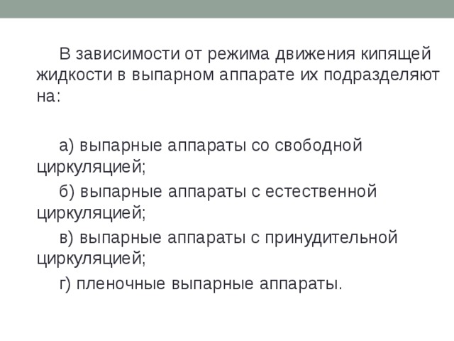   В зависимости от режима движения кипящей жидкости в выпарном аппарате их подразделяют на:   а) выпарные аппараты со свободной циркуляцией;   б) выпарные аппараты с естественной циркуляцией;   в) выпарные аппараты с принудительной циркуляцией;   г) пленочные выпарные аппараты. 