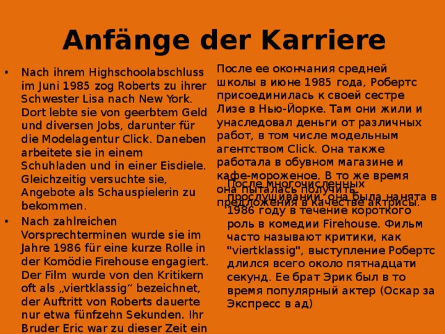 Anfänge der Karriere После ее окончания средней школы в июне 1985 года, Робертс присоединилась к своей сестре Лизе в Нью-Йорке. Там они жили и унаследовал деньги от различных работ, в том числе модельным агентством Click. Она также работала в обувном магазине и кафе-мороженое. В то же время она пыталась получить предложения в качестве актрисы. Nach ihrem Highschoolabschluss im Juni 1985 zog Roberts zu ihrer Schwester Lisa nach New York. Dort lebte sie von geerbtem Geld und diversen Jobs, darunter für die Modelagentur Click. Daneben arbeitete sie in einem Schuhladen und in einer Eisdiele. Gleichzeitig versuchte sie, Angebote als Schauspielerin zu bekommen. Nach zahlreichen Vorsprechterminen wurde sie im Jahre 1986 für eine kurze Rolle in der Komödie Firehouse engagiert. Der Film wurde von den Kritikern oft als „viertklassig“ bezeichnet, der Auftritt von Roberts dauerte nur etwa fünfzehn Sekunden. Ihr Bruder Eric war zu dieser Zeit ein gefragter Schauspieler (Oscar-Nominierung für Expreß in die Hölle) После многочисленных прослушиваний, она была нанята в 1986 году в течение короткого роль в комедии Firehouse. Фильм часто называют критики, как 