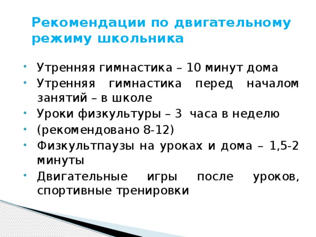 Рекомендации по двигательному режиму школьника Утренняя гимнастика – 10 минут дома Утренняя гимнастика перед началом занятий – в школе Уроки физкультуры – 3 часа в неделю (рекомендовано 8-12) Физкультпаузы на уроках и дома – 1,5-2 минуты Двигательные игры после уроков, спортивные тренировки 