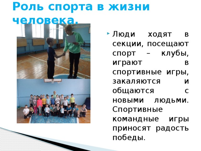 Роль спорта в жизни человека. Люди ходят в секции, посещают спорт – клубы, играют в спортивные игры, закаляются и общаются с новыми людьми. Спортивные командные игры приносят радость победы. 