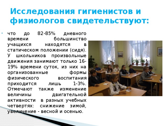 Исследования гигиенистов и физиологов свидетельствуют: что до 82-85% дневного времени большинство учащихся находятся в статическом положении (сидя). У школьников произвольные движения занимают только 16-19% времени суток, из них на организованные формы физического воспитания приходится лишь 1-3%. Отмечают также изменение величины двигательной активности в разных учебных четвертях: снижение зимой, увеличение - весной и осенью. 