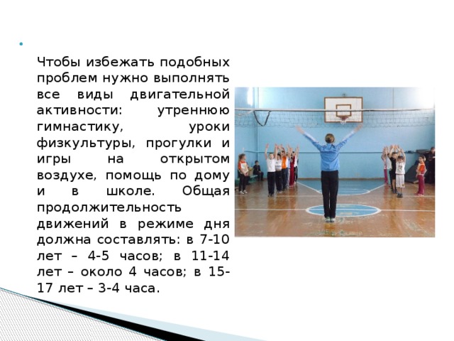 Нужно использовать Чтобы избежать подобных проблем нужно выполнять все виды двигательной активности: утреннюю гимнастику, уроки физкультуры, прогулки и игры на открытом воздухе, помощь по дому и в школе. Общая продолжительность движений в режиме дня должна составлять: в 7-10 лет – 4-5 часов; в 11-14 лет – около 4 часов; в 15-17 лет – 3-4 часа. 