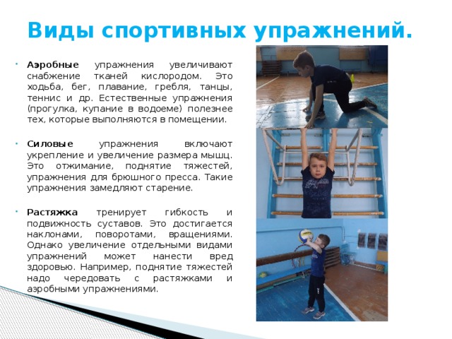 Виды спортивных упражнений.   Аэробные упражнения увеличивают снабжение тканей кислородом. Это ходьба, бег, плавание, гребля, танцы, теннис и др. Естественные упражнения (прогулка, купание в водоеме) полезнее тех, которые выполняются в помещении. Силовые упражнения включают укрепление и увеличение размера мышц. Это отжимание, поднятие тяжестей, упражнения для брюшного пресса. Такие упражнения замедляют старение. Растяжка тренирует гибкость и подвижность суставов. Это достигается наклонами, поворотами, вращениями. Однако увеличение отдельными видами упражнений может нанести вред здоровью. Например, поднятие тяжестей надо чередовать с растяжками и аэробными упражнениями. 
