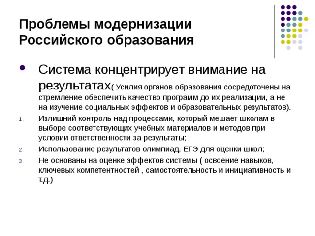 Проблемы модернизации Российского образования Система концентрирует внимание на результатах ( Усилия органов образования сосредоточены на стремление обеспечить качество программ до их реализации, а не на изучение социальных эффектов и образовательных результатов). Излишний контроль над процессами, который мешает школам в выборе соответствующих учебных материалов и методов при условии ответственности за результаты; Использование результатов олимпиад, ЕГЭ для оценки школ; Не основаны на оценке эффектов системы ( освоение навыков, ключевых компетентностей , самостоятельность и инициативность и т.д.)   