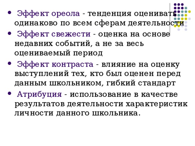  Эффект ореола  -  тенденция оценивать одинаково по всем сферам деятельности  Эффект свежести  -  оценка на основе недавних событий, а не за весь оцениваемый период  Эффект контраста  -  влияние на оценку выступлений тех, кто был оценен перед данным школьником, гибкий стандарт  Атрибуция  -  использование в качестве результатов деятельности характеристик личности данного школьника. 
