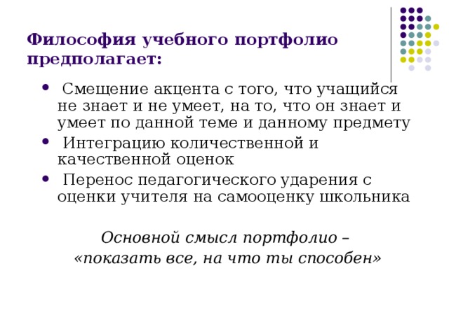 Философия учебного портфолио предполагает:  Смещение акцента с того, что учащийся не знает и не умеет, на то, что он знает и умеет по данной теме и данному предмету  Интеграцию количественной и качественной оценок  Перенос педагогического ударения с оценки учителя на самооценку школьника  Основной смысл портфолио – «показать все, на что ты способен» 