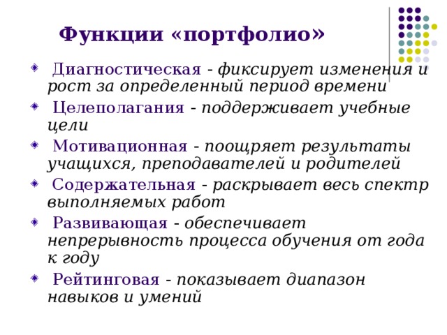 Функции «портфолио »  Диагностическая  -  фиксирует изменения и рост за определенный период времени  Целеполагания  - поддерживает учебные цели  Мотивационная  -  поощряет результаты учащихся, преподавателей и родителей  Содержательная  -  раскрывает весь спектр выполняемых работ  Развивающая  -  обеспечивает непрерывность процесса обучения от года к году  Рейтинговая  -  показывает диапазон навыков и умений 