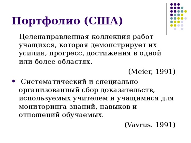Портфолио (США) Целенаправленная коллекция работ учащихся, которая демонстрирует их усилия, прогресс, достижения в одной или более областях. (Meier, 1991)  Систематический и специально организованный сбор доказательств, используемых учителем и учащимися для мониторинга знаний, навыков и отношений обучаемых. ( Vavrus. 1991) 