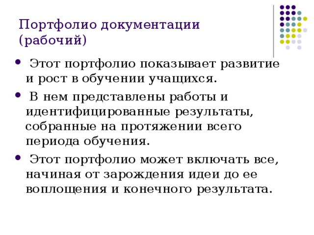 Портфолио документации (рабочий)  Этот портфолио показывает развитие и рост в обучении учащихся.  В нем представлены работы и идентифицированные результаты, собранные на протяжении всего периода обучения.  Этот портфолио может включать все, начиная от зарождения идеи до ее воплощения и конечного результата. 