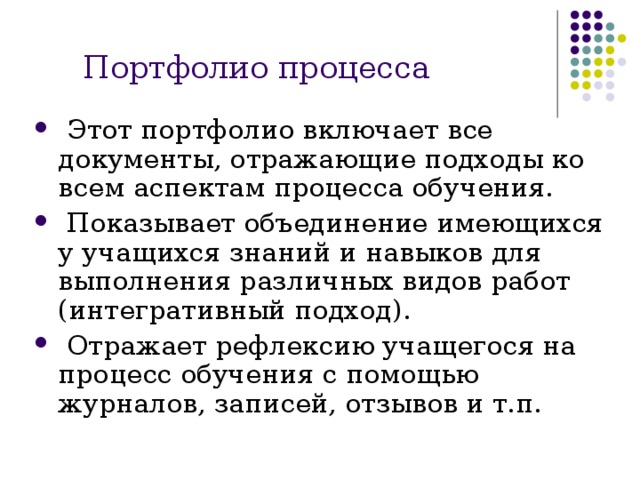Портфолио процесса  Этот портфолио включает все документы, отражающие подходы ко всем аспектам процесса обучения.  Показывает объединение имеющихся у учащихся знаний и навыков для выполнения различных видов работ (интегративный подход).  Отражает рефлексию учащегося на процесс обучения с помощью журналов, записей, отзывов и т.п. 