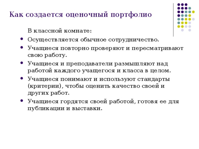 Как создается оценочный портфолио  В классной комнате: Осуществляется обычное сотрудничество. Учащиеся повторно проверяют и пересматривают свою работу. Учащиеся и преподаватели размышляют над работой каждого учащегося и класса в целом. Учащиеся понимают и используют стандарты (критерии), чтобы оценить качество своей и других работ. Учащиеся гордятся своей работой, готовя ее для публикации и выставки. 