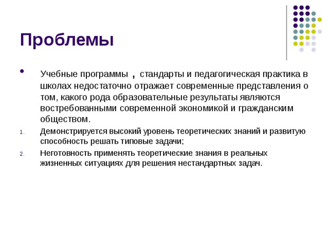 Проблемы Учебные программы , стандарты и педагогическая практика в школах недостаточно отражает современные представления о том, какого рода образовательные результаты являются востребованными современной экономикой и гражданским обществом. Демонстрируется высокий уровень теоретических знаний и развитую способность решать типовые задачи; Неготовность применять теоретические знания в реальных жизненных ситуациях для решения нестандартных задач. 