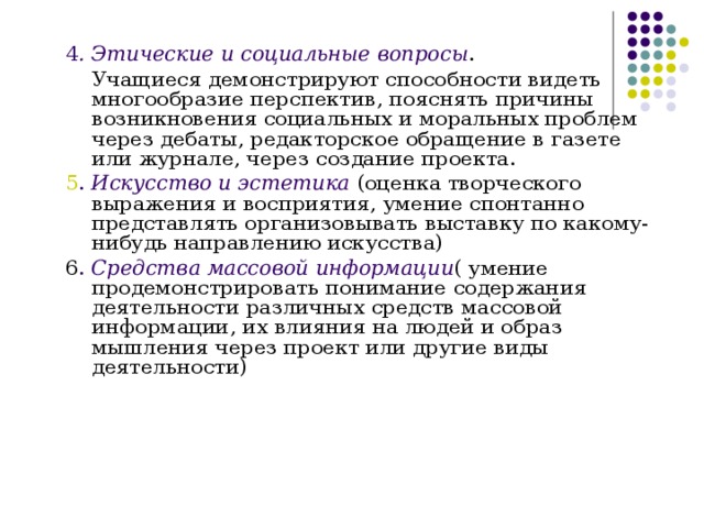 4 . Этические и социальные вопросы .  Учащиеся демонстрируют способности видеть многообразие перспектив, пояснять причины возникновения социальных и моральных проблем через дебаты, редакторское обращение в газете или журнале, через создание проекта. 5 . Искусство и эстетика (оценка творческого выражения и восприятия, умение спонтанно представлять организовывать выставку по какому-нибудь направлению искусства) 6 . Средства массовой информации ( умение продемонстрировать понимание содержания деятельности различных средств массовой информации, их влияния на людей и образ мышления через проект или другие виды деятельности) 