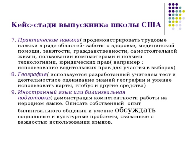 Кейс-стади выпускника школы США 7. Практические навыки ( продемонстрировать трудовые навыки в ряде областей- заботы о здоровье, медицинской помощи, занятости, гражданственности, самостоятельной жизни, пользовании компьютерами и новыми технологиями, юридических прав( например : использование водительских прав для участия в выборах) 8. География ( используется разработанный учителем тест и деятельностное оценивание знаний географии и умение использовать карты, глобус и другие средства) 9. Иностранный язык или билингвальная подготовка ( демонстрация компетентности работы на неродном языке. Описать собственный опыт билингвального общения и умение обсуждать социальные и культурные проблемы, связанные с важностью использования языков. 