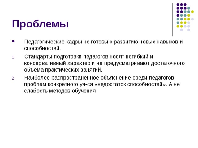 Проблемы Педагогические кадры не готовы к развитию новых навыков и способностей. Стандарты подготовки педагогов носят негибкий и консервативный характер и не предусматривают достаточного объема практических занятий. Наиболее распространенное объяснение среди педагогов проблем конкретного уч-ся «недостаток способностей». А не слабость методов обучения 