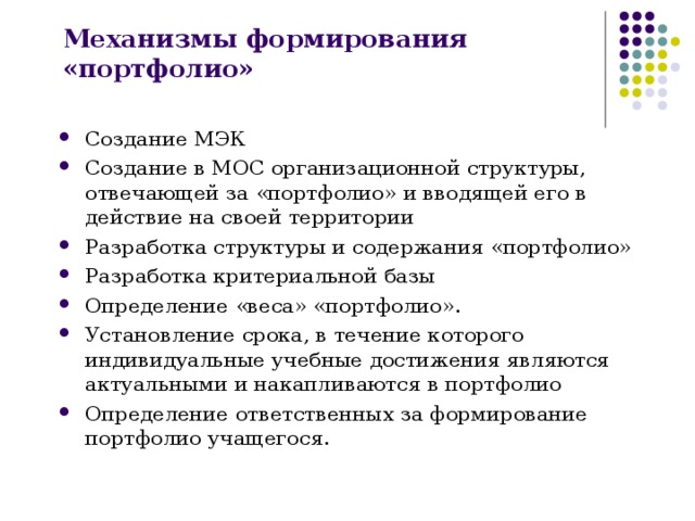 Механизмы формирования «портфолио» Создание МЭК Создание в МОС организационной структуры, отвечающей за «портфолио» и вводящей его в действие на своей территории Разработка структуры и содержания «портфолио» Разработка критериальной базы Определение «веса» «портфолио». Установление срока, в течение которого индивидуальные учебные достижения являются актуальными и накапливаются в портфолио Определение ответственных за формирование портфолио учащегося.  