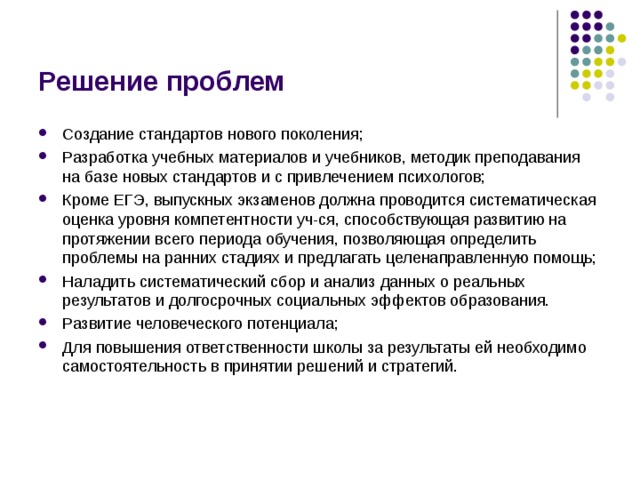 Решение проблем Создание стандартов нового поколения; Разработка учебных материалов и учебников, методик преподавания на базе новых стандартов и с привлечением психологов; Кроме ЕГЭ, выпускных экзаменов должна проводится систематическая оценка уровня компетентности уч-ся, способствующая развитию на протяжении всего периода обучения, позволяющая определить проблемы на ранних стадиях и предлагать целенаправленную помощь; Наладить систематический сбор и анализ данных о реальных результатов и долгосрочных социальных эффектов образования. Развитие человеческого потенциала; Для повышения ответственности школы за результаты ей необходимо самостоятельность в принятии решений и стратегий. 