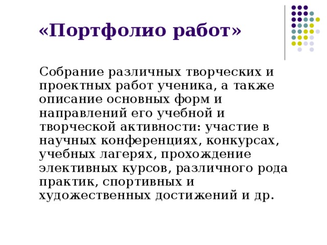 «Портфолио работ»  Собрание различных творческих и проектных работ ученика, а также описание основных форм и направлений его учебной и творческой активности: участие в научных конференциях, конкурсах, учебных лагерях, прохождение элективных курсов, различного рода практик, спортивных и художественных достижений и др. 