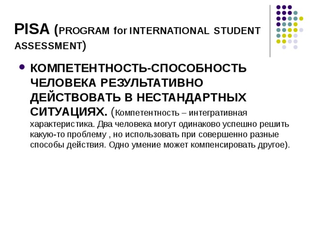 PISA ( PROGRAM  for INTERNATIONAL  STUDENT  ASSESSMENT ) КОМПЕТЕНТНОСТЬ-СПОСОБНОСТЬ ЧЕЛОВЕКА РЕЗУЛЬТАТИВНО ДЕЙСТВОВАТЬ В НЕСТАНДАРТНЫХ СИТУАЦИЯХ. ( Компетентность – интегративная характеристика. Два человека могут одинаково успешно решить какую-то проблему , но использовать при совершенно разные способы действия. Одно умение может компенсировать другое). 