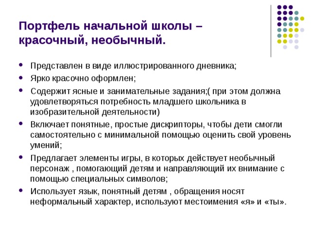 Портфель начальной школы – красочный, необычный. Представлен в виде иллюстрированного дневника; Ярко красочно оформлен; Содержит ясные и занимательные задания;( при этом должна удовлетворяться потребность младшего школьника в изобразительной деятельности) Включает понятные, простые дискрипторы, чтобы дети смогли самостоятельно с минимальной помощью оценить свой уровень умений; Предлагает элементы игры, в которых действует необычный персонаж , помогающий детям и направляющий их внимание с помощью специальных символов; Использует язык, понятный детям , обращения носят неформальный характер, используют местоимения «я» и «ты». 