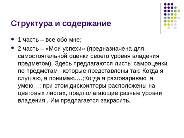 Структура и содержание 1 часть – все обо мне; 2 часть – «Мои успехи» (предназначена для самостоятельной оценки своего уровня владения предметом). Здесь предлагаются листы самооценки по предметам , которые представлены так: Когда я слушаю, я понимаю….;Когда я разговариваю ,я умею…; при этом дискрипторы расположены на цветовых листах, предполагающие разные уровни владения . Им предлагается закрасить. 