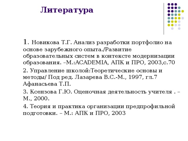 Литература  1. Новикова Т.Г. Анализ разработки портфолио на основе зарубежного опыта./Развитие образовательных систем в контексте модернизации образования. –М.: ACADEMIA , АПК и ПРО, 2003,с.70  2. Управление школой:Теоретические основы и методы/ Под ред. Лазарева В.С.-М., 1997, гл.7 Афанасьева Т.П.  3. Ксензова Г.Ю. Оценочная деятельность учителя . – М., 2000.  4. Теория и практика организации предпрофильной подготовки. – М.: АПК и ПРО, 2003 