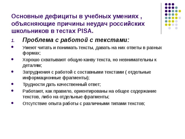 Основные дефициты в учебных умениях , объясняющие причины неудач российских школьников в тестах PISA . Проблема с работой с текстами: Умеют читать и понимать тексты, давать на них ответы в разных формах; Хорошо схватывают общую канву текста, но невнимательны к деталям; Затруднения с работой с составными текстами ( отдельные информационные фрагменты); Трудности дать качественный ответ; Работают, как правило, ориентированы на общее содержание текстов, либо на отдельные фрагменты; Отсутствие опыта работы с различными типами текстов; 