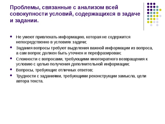Проблемы, связанные с анализом всей совокупности условий, содержащихся в задаче и задании. Не умеют привлекать информацию, которая не содержится непосредственно в условиях задачи; Задания вопросы требуют выделения важной информации из вопроса, а сам вопрос должен быть уточнен и перефразирован; Сложности с вопросами, требующими многократного возвращения к условию с целью получения дополнительной информации; Вопросы, требующие отличных ответов; Трудности с заданиями, требующими реконструкции замысла, цели автора текста.  