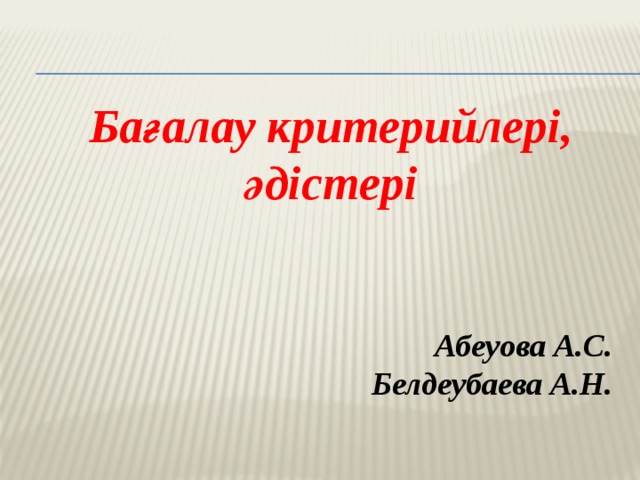 Бағалау критерийлері, әдістері    Абеуова А.С. Белдеубаева А.Н.  