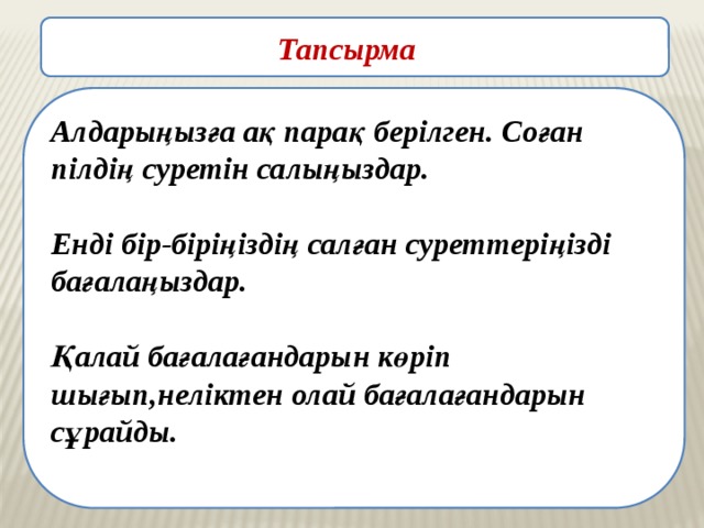  Тапсырма   Алдарыңызға ақ парақ берілген. Соған пілдің суретін салыңыздар.  Енді бір-біріңіздің салған суреттеріңізді бағалаңыздар.  Қалай бағалағандарын көріп шығып,неліктен олай бағалағандарын сұрайды.   Алдарыңызға ақ парақ берілген.Соған пілдің суретін салыңыздар. Енді бір-біріңіздің салған суреттеріңізді бағалаңыздар.Қалай бағалағандарын көріп шығып,неліктен олай бағалағандарын сұрайды.Коуч өзі қайта бағалайды. Менің берген бағама ризасыз ба? Неліктен? Ал енді осы суретті критерий бойынша бағалап көрейікші.Тақтаға критерийлер шығарып қояды. Ал енді қандай баға шықты?Бағанағы бағаларыңыздан айырмашылықтары барма ? Берілген тапсырманы орындайды,постермен қорғайды.Өз ой-пікірлерін айтып отырады. 
