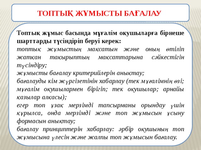 ТОПТЫҚ ЖҰМЫСТЫ БАҒАЛАУ  Топтық жұмыс басында мұғалім оқушыларға бірнеше шарттарды түсіндіріп беруі керек: топтық жұмыстың мақсатын және оның өтіліп жатқан тақырыптың мақсаттарына сәйкестігін түсіндіру; жұмысты бағалау критерийлерін анықтау; бағалауды кім жүргізетінін хабарлау (тек мұғалімнің өзі; мұғалім оқушылармен бірігіп; тек оқушылар; арнайы қазылар алқасы); егер топ ұзақ мерзімді тапсырманы орындау үшін құрылса, онда мерзімді және топ жұмысын ұсыну формасын анықтау; бағалау принциптерін хабарлау: әрбір оқушының топ жұмысына үлесін және жалпы топ жұмысын бағалау. 