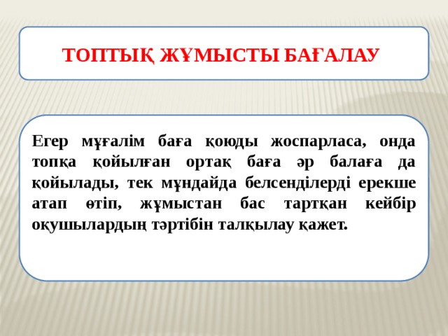 ТОПТЫҚ ЖҰМЫСТЫ БАҒАЛАУ Егер мұғалім баға қоюды жоспарласа, онда топқа қойылған ортақ баға әр балаға да қойылады, тек мұндайда белсенділерді ерекше атап өтіп, жұмыстан бас тартқан кейбір оқушылардың тәртібін талқылау қажет. 