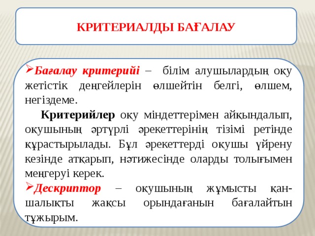 КРИТЕРИАЛДЫ БАҒАЛАУ Бағалау критерийі – білім алушылардың оқу жетістік деңгейлерін өлшейтін белгі, өлшем, негіздеме.  Критерийлер оқу міндеттерімен айқындалып, оқушының әртүрлі әрекеттерінің тізімі ретінде құрастырылады. Бұл әрекеттерді оқушы үйрену кезінде атқарып, нәтижесінде оларды толығымен меңгеруі керек. Дескриптор – оқушының жұмысты қан-шалықты жақсы орындағанын бағалайтын тұжырым. 